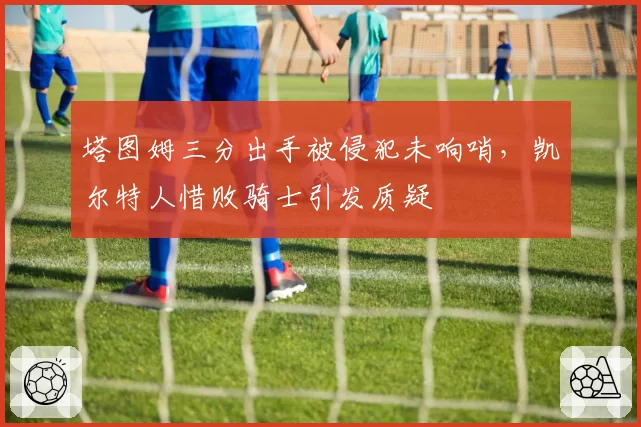 塔图姆三分出手被侵犯未响哨，凯尔特人惜败骑士引发质疑