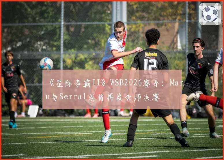 《星际争霸II》WSB2026赛季：Maru与Serral或将再度会师决赛