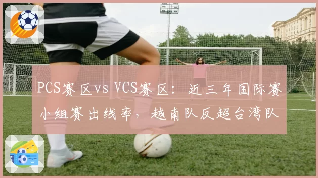 PCS赛区vs VCS赛区：近三年国际赛小组赛出线率，越南队反超台湾队