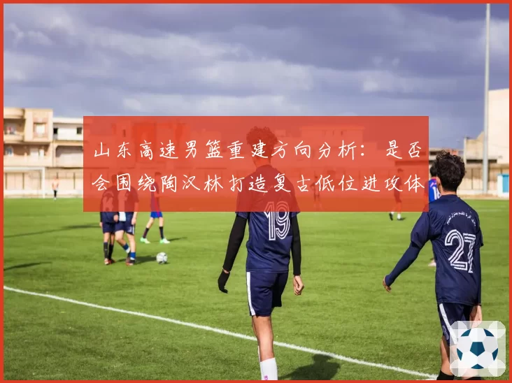山东高速男篮重建方向分析：是否会围绕陶汉林打造复古低位进攻体系