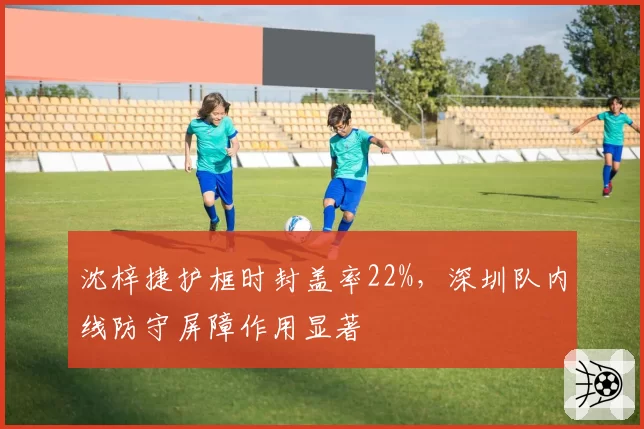 沈梓捷护框时封盖率22%,深圳队内线防守屏障作用显著