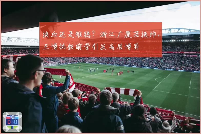 换血还是维稳？浙江广厦若换帅，王博执教前景引发高层博弈