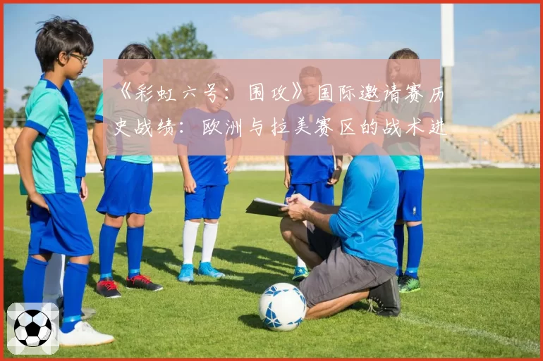 《彩虹六号：围攻》国际邀请赛历史战绩：欧洲与拉美赛区的战术进化轨迹分析