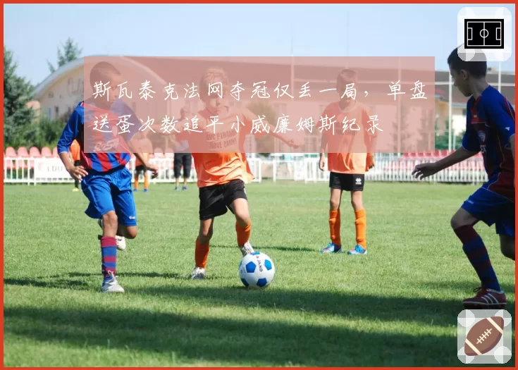 斯瓦泰克法网夺冠仅丢一局,单盘送蛋次数追平小威廉姆斯纪录