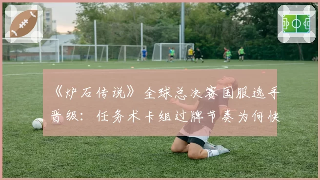《炉石传说》全球总决赛国服选手晋级：任务术卡组过牌节奏为何快于欧美？