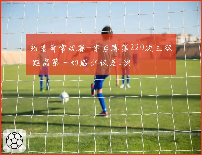 约基奇常规赛+季后赛第220次三双 距离第一的威少仅差1次