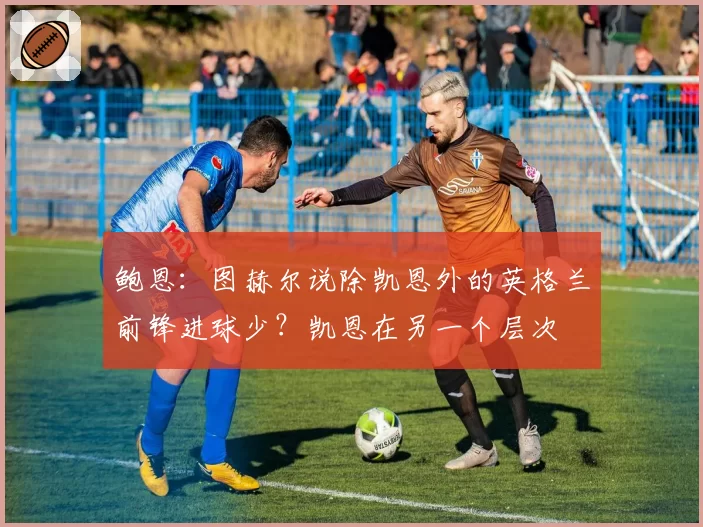 鲍恩:图赫尔说除凯恩外的英格兰前锋进球少?凯恩在另一个层次