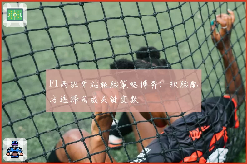 F1西班牙站轮胎策略博弈：软胎配方选择或成关键变数