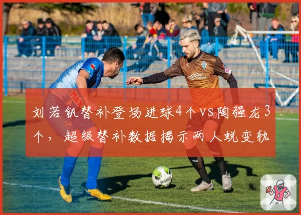 刘若钒替补登场进球4个vs陶强龙3个,超级替补数据揭示两人蜕变轨迹