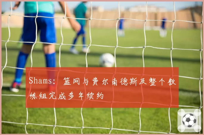 Shams：篮网与费尔南德斯及整个教练组完成多年续约