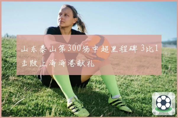 山东泰山第300场中超里程碑 3比1击败上海海港献礼