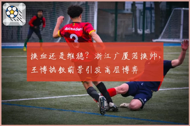 换血还是维稳？浙江广厦若换帅，王博执教前景引发高层博弈