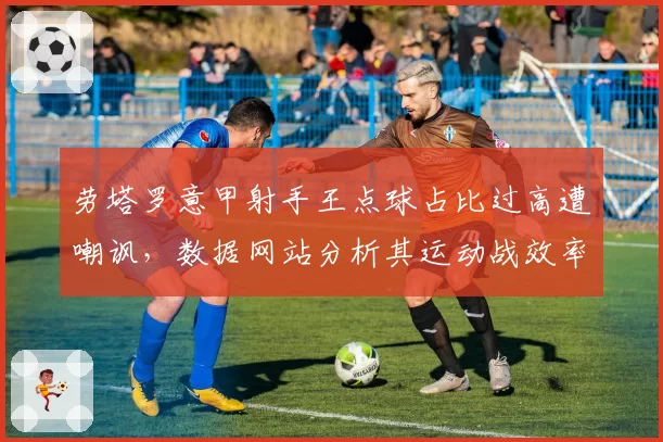 劳塔罗意甲射手王点球占比过高遭嘲讽，数据网站分析其运动战效率仅列中游