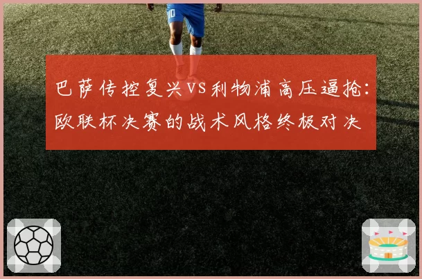 巴萨传控复兴vs利物浦高压逼抢:欧联杯决赛的战术风格终极对决