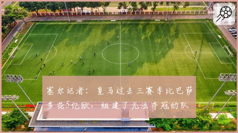 塞尔记者：皇马过去三赛季比巴萨多花5亿欧，组建了无法夺冠的队