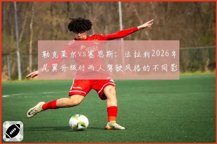 勒克莱尔vs塞恩斯:法拉利2026年尾翼升级对两人驾驶风格的不同影响