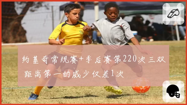 约基奇常规赛+季后赛第220次三双 距离第一的威少仅差1次