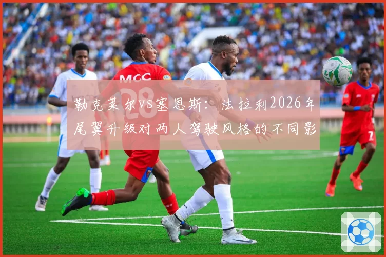 勒克莱尔vs塞恩斯：法拉利2026年尾翼升级对两人驾驶风格的不同影响