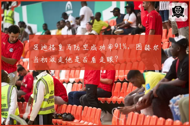 吕迪格皇马防空成功率91%,图赫尔当初放走他是否看走眼?