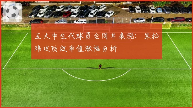 五大中生代球员合同年表现：朱松玮攻防效率值涨幅分析