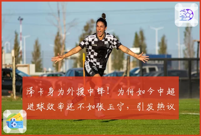 泽卡身为外援中锋!为何如今中超进球效率还不如张玉宁,引发热议