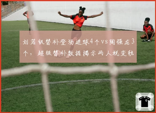 刘若钒替补登场进球4个vs陶强龙3个，超级替补数据揭示两人蜕变轨迹