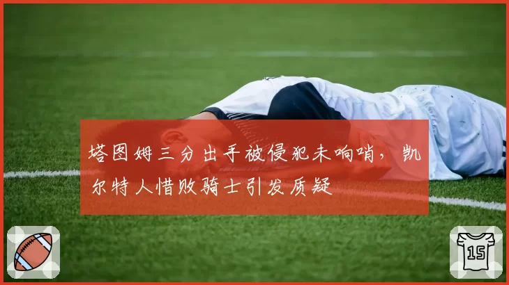 塔图姆三分出手被侵犯未响哨，凯尔特人惜败骑士引发质疑