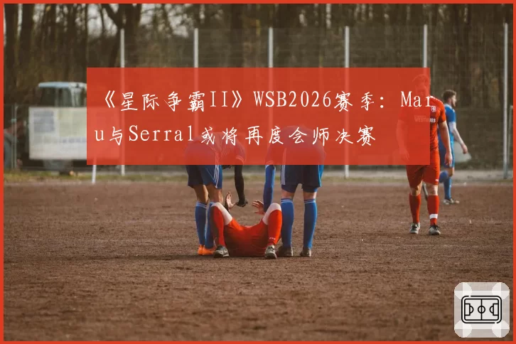 《星际争霸II》WSB2026赛季：Maru与Serral或将再度会师决赛
