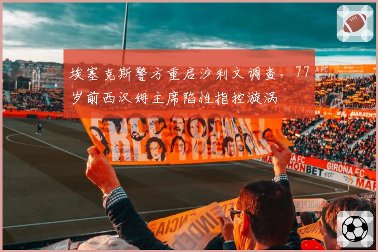 埃塞克斯警方重启沙利文调查,77岁前西汉姆主席陷性指控漩涡