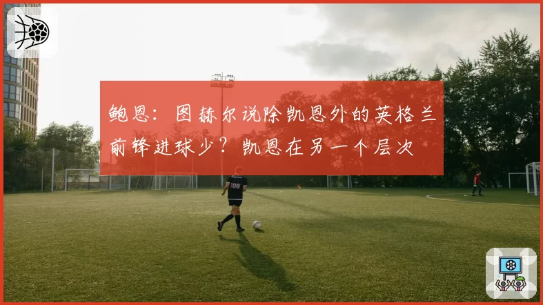 鲍恩:图赫尔说除凯恩外的英格兰前锋进球少?凯恩在另一个层次