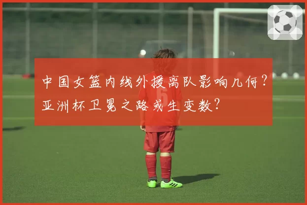 中国女篮内线外援离队影响几何?亚洲杯卫冕之路或生变数?