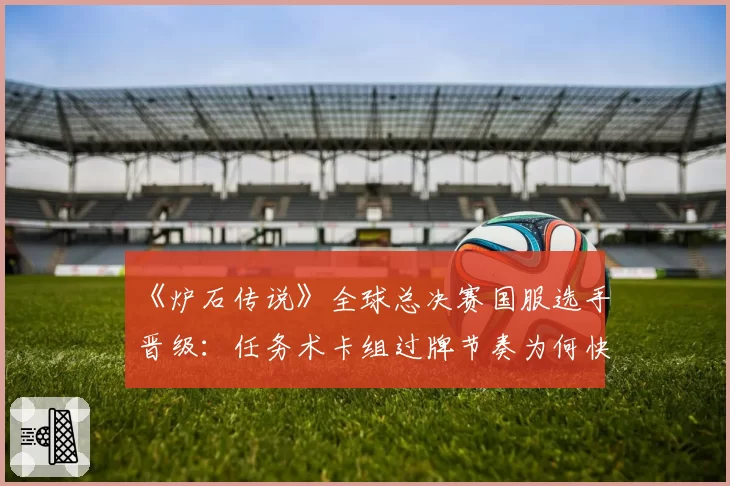 《炉石传说》全球总决赛国服选手晋级：任务术卡组过牌节奏为何快于欧美？