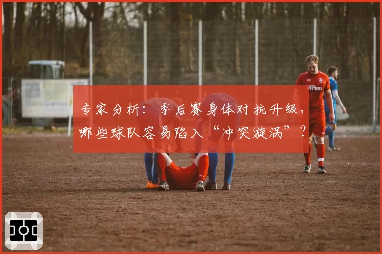 专家分析：季后赛身体对抗升级，哪些球队容易陷入“冲突漩涡”？