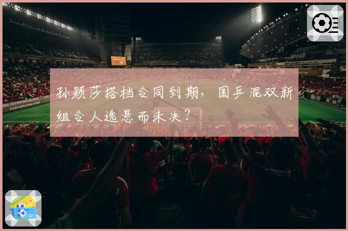 孙颖莎搭档合同到期，国乒混双新组合人选悬而未决？