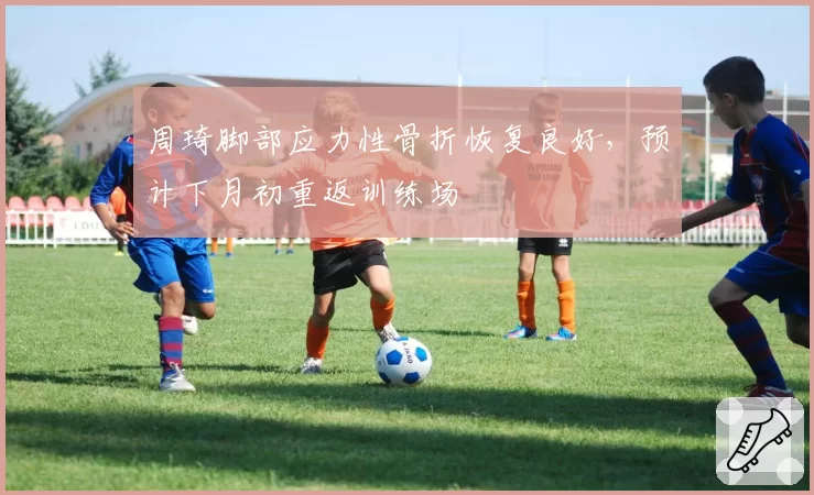 周琦脚部应力性骨折恢复良好，预计下月初重返训练场