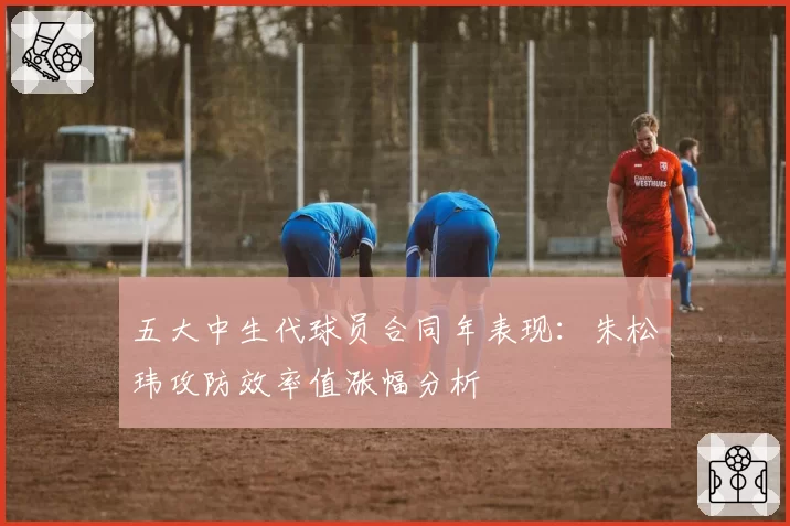 五大中生代球员合同年表现：朱松玮攻防效率值涨幅分析