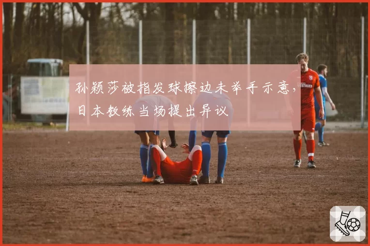 孙颖莎被指发球擦边未举手示意，日本教练当场提出异议