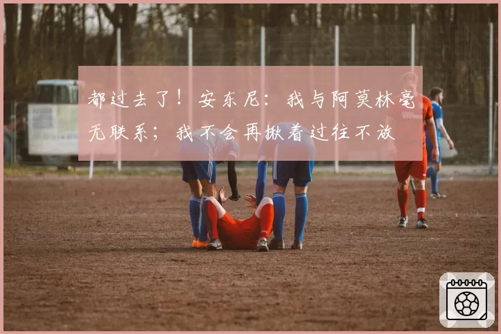 都过去了！安东尼：我与阿莫林毫无联系；我不会再揪着过往不放