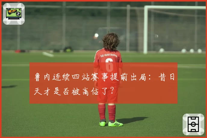 鲁内连续四站赛事提前出局:昔日天才是否被高估了?
