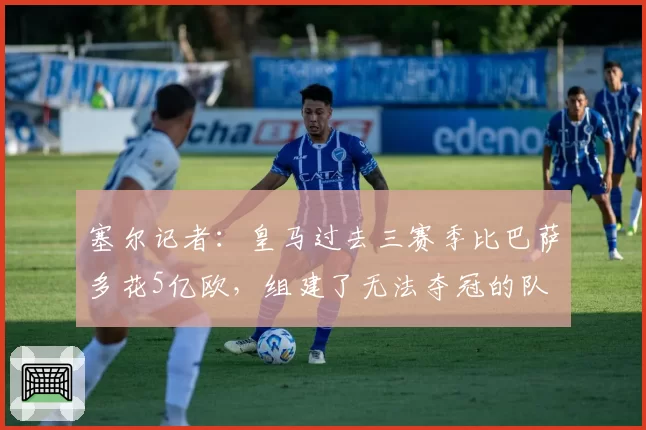 塞尔记者：皇马过去三赛季比巴萨多花5亿欧，组建了无法夺冠的队